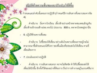 ปฏิบัติด้วยความชื่Ȩมและปรับปรุงให้ดีྺึ้น
5. กำหนดและลำดับขั้นตอนกำรปฏิบัติ (กำหนดวิธีกำรเดินทำงที่เหมำะสมจำกข้อ
4)
• คำอธิบำย เริ่มจำกโรงเรียน เลี้ยวซ้ำยผ่ำนหน้ำตลำดสมเพชแล้วยูเทิน
เลี้ยวซ้ำยเข้ำถนนช้ำงม่อย ตรงไป ประมำณ 800 ม. ตลำดวโรรสอยู่ขวำมือ
• 6. ปฏิบัติด้วยควำมชื่นชม
• คำอธิบำย ไปซื้อของให้เพื่อน อย่ำงเต็มใจเพรำะเพื่อนอำจอยู่ไกลไม่
สำมำรถมำซื้อด้วยตนเองได้จึงหำ ของพื้นเมืองที่อร่อยส่งไปให้เพื่อน ตำมที่
เพื่อนต้องกำร
• 7. ประเมินระหว่ำงปฏิบัติ
• คำอธิบำย กำรเดินทำงสะดวก จรำจรไม่ติดขัด ทำให้ไปซื้อของส่งให้
เพื่อนได้เร็วขึ้น อีกทั้งก็ได้ของอย่ำงที่ต้องกำร ถือว่ำกำรทำงำนอยู่ในเกณฑ์ดีมำก
 