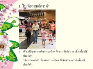 1. ไปเที่ยวศูนย์การค้า
เพื่อแก้ปัญหา การเกิดความเครียด ต้องการพักผ่อน และซื้อเครื่องใช้
ประจาตัว
ได้ประโยชน์ คือ เพื่อขจัดความเครียด ได้พักผ่อนและได้เครื่องใช้
ประจาตัว
 