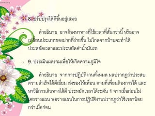 • 8. ปรับปรุงให้ดีขึ้นอยู่เสมอ
• คำอธิบำย อำจต้องหำทำงที่ใช้เวลำที่สั้นกว่ำนี้หรืออำจ
เปลี่ยนประเภทของฝำกที่ง่ำยขึ้น ไม่ไกลจำกบ้ำนจะทำให้
ประหยัดเวลำและประหยัดค่ำน้ำมันรถ
• 9. ประเมินผลรวมเพื่อให้เกิดควำมภูมิใจ
• คำอธิบำย จำกกำรปฏิบัติงำนทั้งหมด ผลปรำกฏว่ำประสบ
ควำมสำเร็จได้ดีเยี่ยม ส่งของให้เพื่อน ตำมที่เพื่อนต้องกำรได้ และ
หำวิธีกำรเดินทำงได้ดี ประหยัดเวลำได้ระดับ 1 จำกเมื่อก่อนไม่
เคยวำงแผน พอวำงแผนในกำรปฏิบัติงำนปรำกฏว่ำใช้เวลำน้อย
กว่ำเมื่อก่อน
 