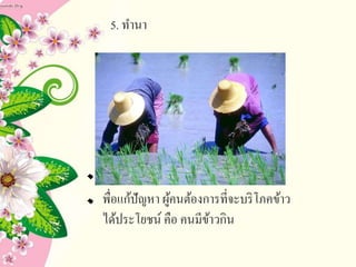 5. ทานา
เ
พื่อแก้ปัญหา ผู้คนต้องการที่จะบริโภคข้าว
ได้ประโยชน์ คือ คนมีข้าวกิน
 