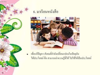 6. มาเรียนหนังสือ
เพื่อแก้ปัญหา สังคมที่กาลังเปลี่ยนแปลงในปัจจุบัน
ได้ประโยชน์ คือ สามารถนาความรู้ที่ได้ไปใช้ให้เป็นประโยชน์
 