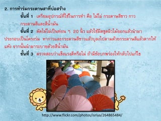 2. การทาร่มกระดาษสาที่บ่อสร้าง
ขั้นที่ 1 เตรียมอุปกรณ์ที่ใช้ในการทา คือ ไม้ไผ่ กระดาษสีขาว กาว
กระดาษสีและสีน้ามัน
ขั้นที่ 2 ตัดไม้ไผ่เป็นท่อน ๆ 20 นิ้ ว แล้วใช้มีดขูดผิวไม้ออกแล้วนามา
ประกอบเป็นโครงร่ม ทากาวและกระดาษสีขาวแล้วบุลงไปตามด้วยกระดาษสีแล้วตากให้
แห้ง จากนั้นนามาระบายด้วยสีน้ามัน
ขั้นที่ 3 ตรวจสอบว่าแข็งแรงดีหรือไม่ ถ้ามีข้อบกพร่องให้กลับไปแก้ไข
http://www.flickr.com/photos/isriya/264865484/
 