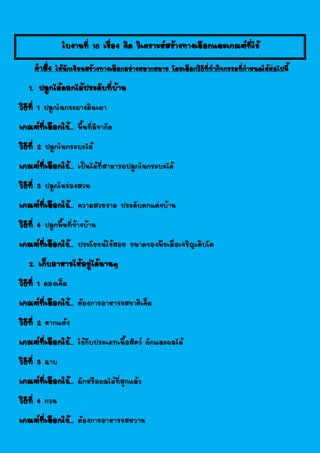 ใบงานที่ 10 เรื่อง คิด วิเคราะห์สร้างทางเลือกและเกณฑ์ที่ใช้
คาสั่ง ให้นักเรียนสร้างทางเลือกอย่างหลากหลาย โดยเลือกวิธีที่ทากิจกรรมที่กาหนดให้ต่อไปนี้
1. ปลูกไม้ดอกไม้ประดับที่บ้าน
วิธีที่ 1 ปลูกในกระถางดินเผา
เกณฑ์ที่เลือกใช้... พื้นที่มีจากัด
วิธีที่ 2 ปลูกในกระบะไม้
เกณฑ์ที่เลือกใช้... เป็นไม้ที่สามารถปลูกในกระบะได้
วิธีที่ 3 ปลูกในร่องสวน
เกณฑ์ที่เลือกใช้... ความสวยงาม ประดับตกแต่งบ้าน
วิธีที่ 4 ปลูกพื้นที่ข้างบ้าน
เกณฑ์ที่เลือกใช้... ประโยชน์ใช้สอย ขนาดของพืชเมื่อเจริญเติบโต
2. เก็บอาหารให้อยู่ได้นานๆ
วิธีที่ 1 ดองเค็ม
เกณฑ์ที่เลือกใช้... ต้องการอาหารรสชาติเค็ม
วิธีที่ 2 ตากแห้ง
เกณฑ์ที่เลือกใช้... ใช้กับประเภทเนื้อสัตว์ ผักและผลไม้
วิธีที่ 3 ฉาบ
เกณฑ์ที่เลือกใช้... ผักหรือผลไม้ที่สุกแล้ว
วิธีที่ 4 กวน
เกณฑ์ที่เลือกใช้... ต้องการอาหารรสหวาน
 