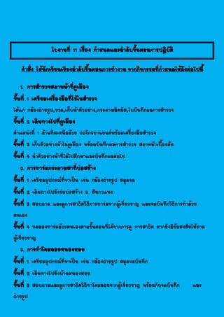 ใบงานที่ 11 เรื่อง กาหนดและลาดับขั้นตอนการปฎิบัติ
คาสั่ง ให้นักเรียนเรียงลาดับขึ้นตอนการทางาน จากกิจกรรมที่กาหนดให้ดังต่อไปนี้
1. การสารวจสภาพน้าที่คูเมือง
ขั้นที่ 1 เตรียมเครื่องมือที่ใช้ในสารวจ
ได้แก่ กล้องถ่ายรูป,ขวด,เก็บน้าตัวอย่าง,กระดาษลิตมัส,ใบบันทึกผลการสารวจ
ขั้นที่ 2 เดินทางไปที่คูเมือง
ตาแหน่งที่ 1 ด้านทิศเหนือด้วย รถจักรยานยนต์พร้อมเครื่องมือสารวจ
ขั้นที่ 3 เก็บตัวอย่างน้าในคูเมือง พร้อมบันทึกผลการสารวจ สภาพน้าเบื้องต้น
ขั้นที่ 4 นาตัวอย่างน้าที่ได้ไปศึกษาและบันทึกผลต่อไป
2. การทาร่มกระดาษสาที่บ่อสร้าง
ขั้นที่ 1 เตรียมอุปกรณ์ที่จาเป็น เช่น กล้องถ่ายรูป สมุดจด
ขั้นที่ 2 เดินทางไปยังร่มบ่อสร้าง อ. สันกาแพง
ขั้นที่ 3 สอบถาม และดูการสาธิตวิธีการทาร่มจากผู้เชี่ยวชาญ และจดบันทึกวิธีการทาด้วย
ตนเอง
ขั้นที่ 4 ทดลองทาร่มด้วยตนเองตามขั้นตอนที่ได้จากการดู การสาธิต หากยังมีข้อสงสัยให้ถาม
ผู้เชี่ยวชาญ
3. การทาโคมลอยหนองหอย
ขั้นที่ 1 เตรียมอุปกรณ์ที่จาเป็น เช่น กล้องถ่ายรูป สมุดจดบันทึก
ขั้นที่ 2 เดินทางไปยังบ้านหนองหอย
ขั้นที่ 3 สอบถามและดูการสาธิตวิธีทาโคมลอยจากผู้เชี่ยวชาญ พร้อมกับจดบันทึก และ
ถ่ายรูป
 