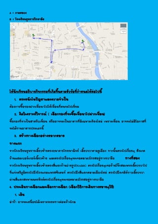 A : กาดหลวง
B : โรงเรียนยุพราชวิทยาลัย
ให้นักเรียนอธิบายกิจกรรมที่เกิดขึ้นตามหัวข้อที่กาหนดให้ต่อไปนี้
1. ตระหนักในปัญหาและความจาเป็น
ต้องการซื้อของฝากเพื่อนาไปให้เพื่อนที่ตนจะไปเยี่ยม
2. คิดวิเคราะห์วิจารณ์ ( เลือกของที่จะซื้อเพื่อนาไปฝากเพื่อน)
ซื้อของที่จาเป็นสาหรับเพื่อน หรืออาจจะเป็นอาหารที่มีเฉพาะเชียงใหม่ เพราะเพื่อน อาจจะไม่มีโอกาสที่
จะได้ทานอาหารประเภทนี้
3. สร้างทางเลือกอย่างหลากหลาย
ทางแรก
จากโรงเรียนยุพราชเลี้ยวซ้ายตรงธนาคารไทยพาณิชย์ เลี้ยวขวาตามคูเมือง จากนั้นตรงไปเรื่อยๆ สังเกต
ร้านแฮมเบอร์เกอร์เลี้ยวซ้าย และตรงไปเรื่อยๆจะเจอตลาดวโรรสอยู่ทางขวามือ ทางที่สอง
จากโรงเรียนยุพราชเลี้ยวซ้ายตรงสี่แยกร้านถ่ายรูป(Kodak) ตรงไปเรื่อยๆเจอร้านโจ๊กสมเพชรเลี้ยวขวาไป
ที่แจ่งศรีภูมิตรงไปถึงโรงแรมแพรสซิเดนท์ ตรงไปถึงสี่แยกตลาดเมืองใหม่ ตรงไปถึงเจดีย์ขาวเลี้ยวขวา
ผ่านสี่แยกสะพานนครพิงค์ตรงไปเรื่อยๆจะเจอตลาดวโรรสอยู่ทางขวามือ
4. ประเมินทางเลือกและเลือกทางเลือก (เลือกวิธีการเดินทางหลายๆวิธี)
1. เดิน
ล่าช้า อาจจะเหนื่อยได้เพราะระยะทางค่อนข้างไกล
 