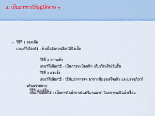 2. เก็บอาหารให้อยู่ได้นาน ๆ
วิธีที่ 1 ดองเค็ม
เกณฑ์ที่เลือกใช้ : ถ้าเป็นไข่ควรเลือกใช้ไข่เป็ด
„ วิธีที่ 2 ตากแห้ง
เกณฑ์ที่เลือกใช้ : เป็นภาชนะปิดสนิท เก็บไว้ในที่ไม่อับชื้น
วิธีที่ 3 แช่แข็ง
เกณฑ์ที่เลือกใช้ : ใช้กับอาหารสด อาหารที่ปรุงเสร็จแล้ว และบรรจุภัณฑ์
พร้อมจาหน่าย
„ วิธีที่ 4 แช่อิ่มเกณฑ์ที่เลือกใช้ : เป็นการใส่น้าตาลในปริมาณมาก โดยการแช่ในน้าเชื่อม
 