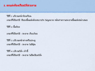 3. ตกแต่งห้องเรียนให้สวยงาม
วิธีที่ 1 บริเวณหน้าห้องเรียน
เกณฑ์ที่เลือกใช้ :สีของพื้นผนังต้องสบายใจ ไม่ฉูดฉาด หมั่นทาความสะอาดพื้นผนังสม่าเสมอ
วิธีที่ 2 พื้นห้อง
เกณฑ์ที่เลือกใช้ : สะอาด เรียบร้อย
วิธีที่ 3 บริเวณหน้าต่างหรือประตู
เกณฑ์ที่เลือกใช้ : สะอาด ไม่มีฝุ่น
วิธีที่ 4 บริเวณโต๊ะ เก้าอี้
เกณฑ์ที่เลือกใช้ : สะอาด ไม่ขีดเขียนโต๊ะ
 