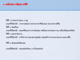 4. เคล็บลัดการมีสุขภาพที่ดี
วิธีที่ 1 ทานอาหารครบ 5 หมู่
เกณฑ์ที่เลือกใช้ : ร่างกายต้องการสารอาหารที่เพียงพอ ในการดารงชีวิต
วิธีที่ 2 ไม่เครียด
เกณฑ์ที่เลือกใช้ : สมองก็ต้องการเวลาพักผ่อน ดังนั้นควรจะปล่อยวางบางเรื่องให้สมองให้พัก
วิธีที่ 3 ออกกาลังกาย
เกณฑ์ที่เลือกใช้ : ทาให้ร่างกายเผาผลาญไขมัน ส่งผลให้ร่างกายกระฉับกระเฉงมากขึ้น
วิธีที่ 4 พักผ่อนให้เพียงพอ
เกณฑ์ที่เลือกใช้ : นอนหลับให้ครบ 8 ชั่วโมงต่อวัน
 