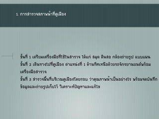 1. การสารวจสภาพน้าที่คูเมือง
ขั้นที่ 1 เตรียมเครื่องมือที่ใช้ในสารวจ ได้แก่ สมุด ดินสอ กล้องถ่ายรูป แบบแผน
ขั้นที่ 2 เดินทางไปที่คูเมือง ตาแหน่งที่ 1 ด้านทิศเหนือด้วยรถจักรยานยนต์พร้อม
เครื่องมือสารวจ
ขั้นที่ 3 สารวจพื้นที่บริเวณคูเมืองโดยรอบ ว่าคุณภาพน้าเป็นอย่างไร พร้อมจดบันทึก
ข้อมูลและถ่ายรูปเก็บไว้ วิเคราะห์ป‟ญหาและแก้ไข
 