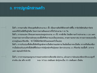 3. การปลูกผักสวนครัว
ขั้นที่ 1 การพรวนดิน ใช้จอบขุดดินลึกประมาณ 6 นิ้ว เพื่อพรวนดินให้มีโครงสร้างดีขึ้น กาจัดวัชพืชในดินกาจัดไข่
แมลงหรือโรคพืชที่อยู่ในดิน โดยการพรวนดินและตากทิ้งไว้ประมาณ 7-15 วัน
ขั้นที่ 2 การยกแปลง ใช้จอบพรวนยกแปลงสูงประมาณ 4-5 นิ้ว จากผิวดิน โดยมีความกว้างประมาณ 1-1.20 เมตร
ส่วนความยาวควรเป็นตามลักษณะของพื้นที่หรืออาจแบ่งเป็นแปลงย่อยๆ ตามความเหมาะสม ความยาวของแปลงนั้น
ควรอยู่ในแนวทิศเหนือ - ใต้ ทั้งนี้เพื่อให้ผักได้รับแสงแดดทั่วทั้งแปลง
ขั้นที่ 3 การปรับปรุงเนื้อดินเนื้อดินที่ปลูกผักควรเป็นดินร่วนแต่สภาพ ดินเดิมนั้นอาจจะเป็นดิน ทรายหรือดินเหนียว
จาเป็นต้องปรับปรุงให้เนื้อดินดีขึ้นโดยการใส่ปุ๋ยหมักหรือปุ๋ยคอก อัตราประมาณ 2-3 กิโลกรัม ต่อเนื้อที่ 1 ตาราง
เมตร คลุกเคล้าให้เข้ากัน
ขั้นที่ 4 การกาหนดหลุมปลูกจะกาหนดภายหลังจากเลือกชนิด ผักต่างๆ แล้วเพราะว่าผักแต่ละชนิดจะใช้ระยะปลูกที่
ต่างกัน เช่น พริก ควรใช้ ระยะ 75*100 เซนติเมตร ผักบุ้งจะเป็น 5*5 เซนติเมตร เป็นต้น
 