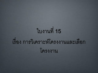 ใบงานที่ 15
เรื่อง การวิเคราะห์โครงงานและเลือก
โครงงาน
 