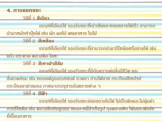4. การแยกขยะ
วิธีที่ 1 สีเขียว
เกณฑ์ที่เลือกใช้ รองรับขยะที่เน่าเสียและย่อยสลายได้เร็ว สามารถ
นามาหมักทาปุ๋ยได้ เช่น ผัก ผลไม้ เศษอาหาร ใบไม้
วิธีที่ 2 สีเหลือง
เกณฑ์ที่เลือกใช้ รองรับขยะที่สามารถนามารีไซเคิลหรือขายได้ เช่น
แก้ว กระดาษ พลาสติก โลหะ
วิธีที่ 3 สีเทาฝาสีส้ม
เกณฑ์ที่เลือกใช้ รองรับขยะที่มีอันตรายต่อสิ่งมีชีวิต และ
สิ่งแวดล้อม เช่น หลอดฟลูออเรสเซนต์ ขวดยา ถ่านไฟฉาย กระป๋องสีสเปรย์
กระป๋องยาฆ่าแมลง ภาชนะบรรจุสารอันตรายต่าง ๆ
วิธีที่ 4 สีฟ้า
เกณฑ์ที่เลือกใช้ รองรับขยะย่อยสลายไม่ได้ ไม่เป็นพิษและไม่คุ้มค่า
การรีไซเคิล เช่น พลาสติกห่อลูกอม ซองบะหมี่สาเร็จรูป ถุงพลาสติก โฟมและฟอล์ย
ที่เปื้อนอาหาร
 