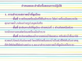 กาหนดและลาดับขั้นตอนการปฏิบัติ
1. การสารวจสภาพน้าที่คูเมือง
ขั้นที่ 1เตรียมเครื่องมือที่ใช้ในสารวจ ได้แก่ เครื่องมือตรวจวัด
คุณภาพน้า,กล้องถ่ายรูป,สมุดบันทึก
ขั้นที่ 2เดินทางไปที่คูเมือง ตาแหน่งที่ 1 ด้านทิศเหนือด้วย
รถจักรยานยนต์พร้อมเครื่องมือสารวจ
ขั้นที่ 3สังเกตสีของน้าจากแหล่งน้าโดยตรง หรือตักน้าขึ้นมาใส่
ขวดแก้วใสแล้วจึงสังเกตสี โดยสีที่เกิดขึ้นของน้าเป็นตัวชี้ให้เห็นถึงสาเหตุ
ที่ทาให้เกิดสีได้อย่างคร่าวๆ และมาสารวจสภาพน้าที่คูเมืองเป็นระยะ
 