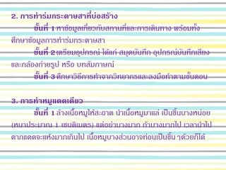 2. การทาร่มกระดาษสาที่บ่อสร้าง
ขั้นที่ 1หาข้อมูลเกี่ยวกับสถานที่และการเดินทาง พร้อมทั้ง
ศึกษาข้อมูลการทาร่มกระดาษสา
ขั้นที่ 2เตรียมอุปกรณ์ ได้แก่ สมุดบันทึก อุปกรณ์บันทึกเสียง
และกล้องถ่ายรูป หรือ บทสัมภาษณ์
ขั้นที่ 3ศึกษาวิธีการทาจากวิทยากรและลงมือทาตามขั้นตอน
3. การทาหมูแดดเดียว
ขั้นที่ 1ล้างเนื้อหมูให้สะอาด นาเนื้อหมูมาแล่ เป็นชิ้นบางหน่อย
(หนาประมาณ 1 เซนติเมตร) แต่อย่าบางมาก ถ้าบางมากไป เวลานาไป
ตากแดดจะแห้งมากเกินไป เนื้อหมูบางส่วนอาจท่อนเป็นชิ้นๆด้วยก็ได้
 