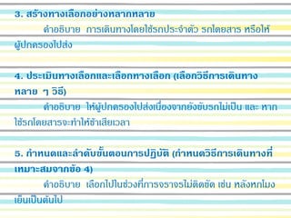 3. สร้างทางเลือกอย่างหลากหลาย
คาอธิบาย การเดินทางโดยใช้รถประจาตัว รถโดยสาร หรือให้
ผู้ปกครองไปส่ง
4. ประเมินทางเลือกและเลือกทางเลือก (เลือกวิธีการเดินทาง
หลาย ๆ วิธี)
คาอธิบาย ให้ผู้ปกครองไปส่งเนื่องจากยังขับรถไม่เป็น และ หาก
ใช้รถโดยสารจะทาให้ช้าเสียเวลา
5. กาหนดและลาดับขั้นตอนการปฏิบัติ (กาหนดวิธีการเดินทางที่
เหมาะสมจากข้อ 4)
คาอธิบาย เลือกไปในช่วงที่การจราจรไม่ติดขัด เช่น หลังหกโมง
เย็นเป็นต้นไป
 