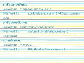 8. เรียนภาษาอังกฤษ
เพื่อแก้ปัญหา การพูดคุยกับชาวต่างประเทศ
ได้ประโยชน์ คือ เวลาไปสมัครงานสามารถนาไปเป็นความสามารถ
พิเศษ
9. เรียนคอมพิวเตอร์
เพื่อแก้ปัญหา ความล่าช้าของการติดต่อสื่อสาร
ได้ประโยชน์ คือ ส่งข้อมูลข่าวสารได้อย่างรวดเร็วและมี
ประสิทธิภาพ
10. สมัครงาน
เพื่อแก้ปัญหา การว่างงาน
ได้ประโยชน์ คือ มีเงินเดือนเลี้ยงตัวเองและครอบครัว
 