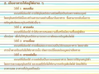 2. เก็บอาหารให้อยู่ได้นาน ๆ
วิธีที่ 1 ดองเค็ม
เกณฑ์ที่เลือกใช้ การใช้จุลินทรีย์บางชนิดที่ไม่เป็นอันตรายต่อมนุษย์
โดยจุลินทร์ทรีย์นั้นจะสร้างสารบางอย่างขึ้นมาในอาหาร ซึ่งสามารถยับยั้งการ
เจริญเติบโตของจุลินทรีย์ตัวอื่นๆ
วิธีที่ 2 ตากแห้ง
เกณฑ์ที่เลือกใช้ ทาให้อาหารหมดความชื้นหรือมีความชื้นอยู่เพียง
เล็กน้อย เพื่อไม่ให้จุลินทรีย์สามารถเกาะอาศัยและเจริญเติบโตได้
วิธีที่ 3 การเชื่อม
เกณฑ์ที่เลือกใช้ การเชื่อมและการกวนเป็นวิธีถนอมอาหาร โดยอาศัย
สารน้าตาลป้องกันไม่ให้อาหารนั้น เกิดการเปลี่ยนแปลงบูดเน่าเสียหาย
วิธีที่ 4 การแช่แข็ง
เกณฑ์ที่เลือกใช้ การแช่เเข็งเป็นการถนอมอาหาร โดยการใช้อุณหภูมิต่า
โดยการควบคุมจุลินทรีย์ และแบคทีเรียไม่ให้สามารเจริญเติบโตได้ นิยมใช้กับ
อาหารสด อาหารที่ปรุงเสร็จแล้ว
 