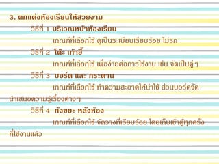 3. ตกแต่งห้องเรียนให้สวยงาม
วิธีที่ 1 บริเวณหน้าห้องเรียน
เกณฑ์ที่เลือกใช้ ดูเป็นระเบียบเรียบร้อย ไม่รก
วิธีที่ 2 โต๊ะ เก้าอี้
เกณฑ์ที่เลือกใช้ เพื่อง่ายต่อการใช้งาน เช่น จัดเป็นคู่ๆ
วิธีที่ 3 บอร์ด และ กระดาน
เกณฑ์ที่เลือกใช้ ทาความสะอาดให้น่าใช้ ส่วนบอร์ดจัด
นาเสนอความรู้เรื่องต่างๆ
วิธีที่ 4 ถังขยะ หลังห้อง
เกณฑ์ที่เลือกใช้ จัดวางที่เรียบร้อย โดยเก็บเข้าตู้ทุกครั้ง
ที่ใช้งานแล้ว
 