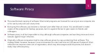 Software Piracy
 The unauthorized copying of software. Most retail programs are licensed for use at just one computer site
or for use by only one user at any time.
 By buying the software, you become a licensed user rather than an owner. You are allowed to make
copies of the program for backup purposes, but it is against the law to give copies to friends and
colleagues.
 Software piracy is all but impossible to stop, although software companies are launching more and more
lawsuits against major infractors.
 Originally, software companies tried to stop software piracy by copy-protecting their software. This
strategy failed, however, because it was inconvenient for users and was not 100 percent foolproof. Most
software now requires some sort of registration, which may discourage would-be pirates, but doesn't
really stop software piracy.
5/23/2016
5
 