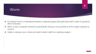 Worm
 A computer worm is a standalone malware computer program that replicates itself in order to spread to
other computers.
 Often, it uses a computer network to spread itself, relying on security failures on the target computer to
access it.
 Unlike a computer virus, it does not need to attach itself to an existing program.
5/23/2016
8
 