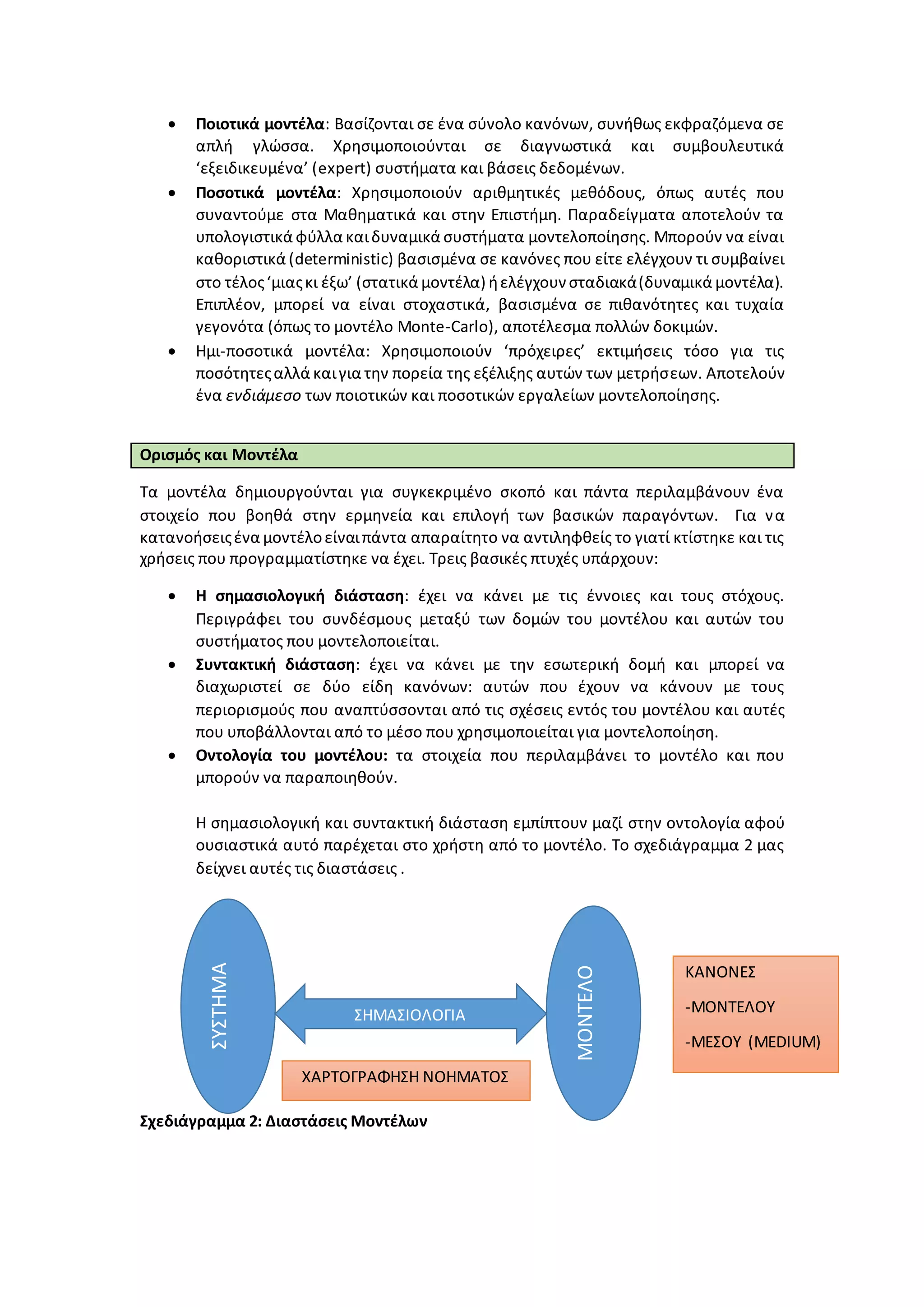  Ποιοτικά μοντέλα: Βασίζονται σε ένα σύνολο κανόνων, συνήθως εκφραζόμενα σε
απλή γλώσσα. Χρησιμοποιούνται σε διαγνωστικά και συμβουλευτικά
‘εξειδικευμένα’ (expert) συστήματα και βάσεις δεδομένων.
 Ποσοτικά μοντέλα: Χρησιμοποιούν αριθμητικές μεθόδους, όπως αυτές που
συναντούμε στα Μαθηματικά και στην Επιστήμη. Παραδείγματα αποτελούν τα
υπολογιστικά φύλλα καιδυναμικά συστήματα μοντελοποίησης. Μπορούν να είναι
καθοριστικά (deterministic) βασισμένα σε κανόνες που είτε ελέγχουν τι συμβαίνει
στο τέλος‘μιαςκι έξω’ (στατικά μοντέλα) ήελέγχουν σταδιακά(δυναμικά μοντέλα).
Επιπλέον, μπορεί να είναι στοχαστικά, βασισμένα σε πιθανότητες και τυχαία
γεγονότα (όπως το μοντέλο Monte-Carlo), αποτέλεσμα πολλών δοκιμών.
 Ημι-ποσοτικά μοντέλα: Χρησιμοποιούν ‘πρόχειρες’ εκτιμήσεις τόσο για τις
ποσότητεςαλλά καιγια την πορεία της εξέλιξης αυτών των μετρήσεων. Αποτελούν
ένα ενδιάμεσο των ποιοτικών και ποσοτικών εργαλείων μοντελοποίησης.
Ορισμός και Μοντέλα
Τα μοντέλα δημιουργούνται για συγκεκριμένο σκοπό και πάντα περιλαμβάνουν ένα
στοιχείο που βοηθά στην ερμηνεία και επιλογή των βασικών παραγόντων. Για να
κατανοήσειςένα μοντέλοείναιπάντα απαραίτητο να αντιληφθείς το γιατί κτίστηκε και τις
χρήσεις που προγραμματίστηκε να έχει. Τρεις βασικές πτυχές υπάρχουν:
 Η σημασιολογική διάσταση: έχει να κάνει με τις έννοιες και τους στόχους.
Περιγράφει του συνδέσμους μεταξύ των δομών του μοντέλου και αυτών του
συστήματος που μοντελοποιείται.
 Συντακτική διάσταση: έχει να κάνει με την εσωτερική δομή και μπορεί να
διαχωριστεί σε δύο είδη κανόνων: αυτών που έχουν να κάνουν με τους
περιορισμούς που αναπτύσσονται από τις σχέσεις εντός του μοντέλου και αυτές
που υποβάλλονται από το μέσο που χρησιμοποιείται για μοντελοποίηση.
 Οντολογία του μοντέλου: τα στοιχεία που περιλαμβάνει το μοντέλο και που
μπορούν να παραποιηθούν.
Η σημασιολογική και συντακτική διάσταση εμπίπτουν μαζί στην οντολογία αφού
ουσιαστικά αυτό παρέχεται στο χρήστη από το μοντέλο. Το σχεδιάγραμμα 2 μας
δείχνει αυτές τις διαστάσεις .
Σχεδιάγραμμα 2: Διαστάσεις Μοντέλων
ΣΥΣΤΗΜΑ
ΜΟΝΤΕΛΟ
ΣΗΜΑΣΙΟΛΟΓΙΑ
ΚΑΝΟΝΕΣ
-ΜΟΝΤΕΛΟΥ
-ΜΕΣΟΥ (MEDIUM)
ΧΑΡΤΟΓΡΑΦΗΣΗ ΝΟΗΜΑΤΟΣ
 