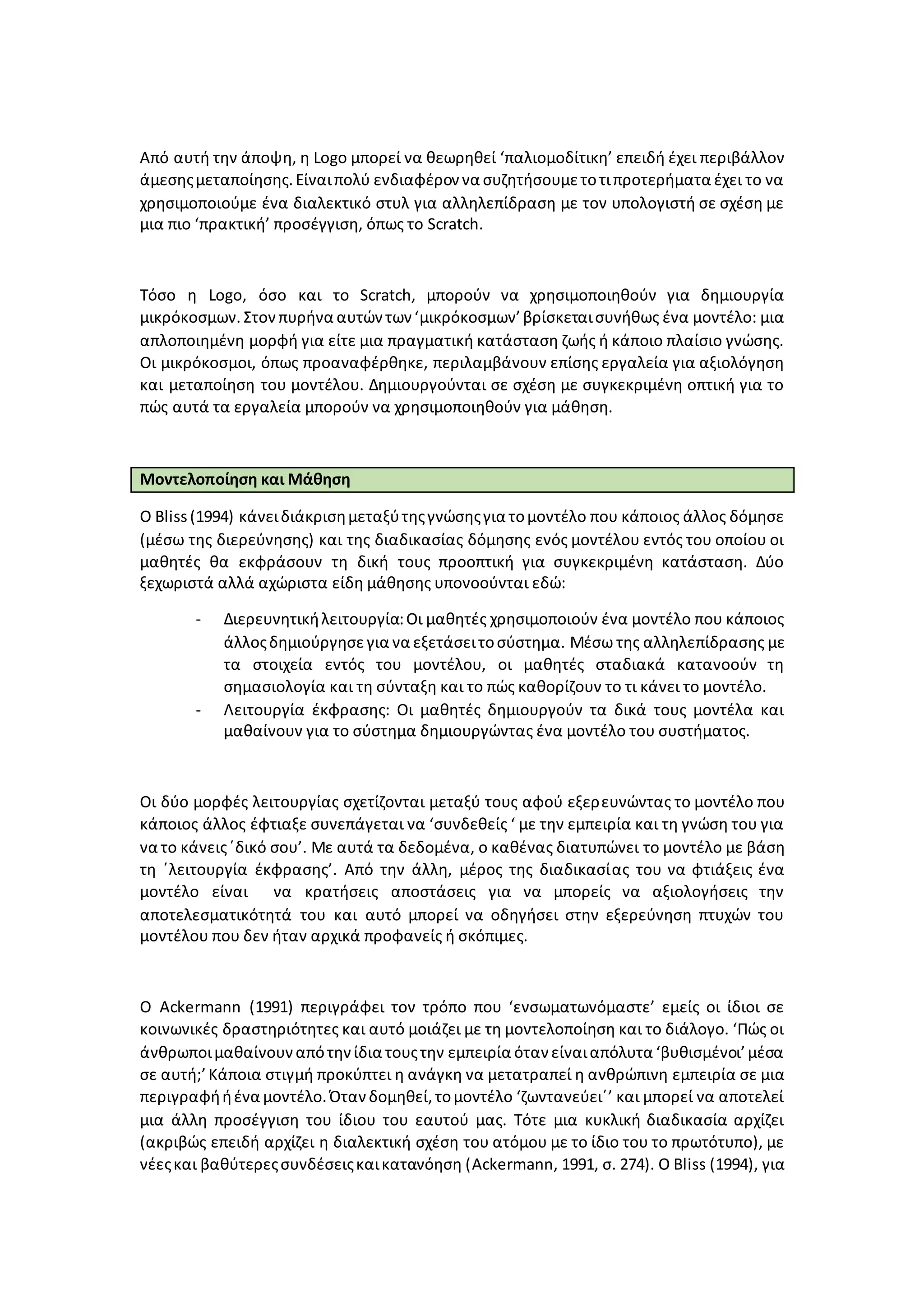 Από αυτή την άποψη, η Logo μπορεί να θεωρηθεί ‘παλιομοδίτικη’ επειδή έχει περιβάλλον
άμεσηςμεταποίησης.Είναιπολύ ενδιαφέρον να συζητήσουμετοτιπροτερήματα έχει το να
χρησιμοποιούμε ένα διαλεκτικό στυλ για αλληλεπίδραση με τον υπολογιστή σε σχέση με
μια πιο ‘πρακτική’ προσέγγιση, όπως το Scratch.
Τόσο η Logo, όσο και το Scratch, μπορούν να χρησιμοποιηθούν για δημιουργία
μικρόκοσμων. Στονπυρήνα αυτώντων ‘μικρόκοσμων’βρίσκεταισυνήθως ένα μοντέλο: μια
απλοποιημένη μορφή για είτε μια πραγματική κατάσταση ζωής ή κάποιο πλαίσιο γνώσης.
Οι μικρόκοσμοι, όπως προαναφέρθηκε, περιλαμβάνουν επίσης εργαλεία για αξιολόγηση
και μεταποίηση του μοντέλου. Δημιουργούνται σε σχέση με συγκεκριμένη οπτική για το
πώς αυτά τα εργαλεία μπορούν να χρησιμοποιηθούν για μάθηση.
Μοντελοποίηση και Μάθηση
Ο Bliss(1994) κάνειδιάκρισημεταξύτηςγνώσηςγια τομοντέλο που κάποιος άλλος δόμησε
(μέσω της διερεύνησης) και της διαδικασίας δόμησης ενός μοντέλου εντός του οποίου οι
μαθητές θα εκφράσουν τη δική τους προοπτική για συγκεκριμένη κατάσταση. Δύο
ξεχωριστά αλλά αχώριστα είδη μάθησης υπονοούνται εδώ:
- Διερευνητικήλειτουργία:Οι μαθητές χρησιμοποιούν ένα μοντέλο που κάποιος
άλλοςδημιούργησεγια να εξετάσειτοσύστημα. Μέσω της αλληλεπίδρασης με
τα στοιχεία εντός του μοντέλου, οι μαθητές σταδιακά κατανοούν τη
σημασιολογία και τη σύνταξη και το πώς καθορίζουν το τι κάνει το μοντέλο.
- Λειτουργία έκφρασης: Οι μαθητές δημιουργούν τα δικά τους μοντέλα και
μαθαίνουν για το σύστημα δημιουργώντας ένα μοντέλο του συστήματος.
Οι δύο μορφές λειτουργίας σχετίζονται μεταξύ τους αφού εξερευνώντας το μοντέλο που
κάποιος άλλος έφτιαξε συνεπάγεται να ‘συνδεθείς ‘ με την εμπειρία και τη γνώση του για
να το κάνεις΄δικό σου’. Με αυτά τα δεδομένα, ο καθένας διατυπώνει το μοντέλο με βάση
τη ΄λειτουργία έκφρασης’. Από την άλλη, μέρος της διαδικασίας του να φτιάξεις ένα
μοντέλο είναι να κρατήσεις αποστάσεις για να μπορείς να αξιολογήσεις την
αποτελεσματικότητά του και αυτό μπορεί να οδηγήσει στην εξερεύνηση πτυχών του
μοντέλου που δεν ήταν αρχικά προφανείς ή σκόπιμες.
Ο Ackermann (1991) περιγράφει τον τρόπο που ‘ενσωματωνόμαστε’ εμείς οι ίδιοι σε
κοινωνικές δραστηριότητες και αυτό μοιάζει με τη μοντελοποίηση και το διάλογο. ‘Πώς οι
άνθρωποιμαθαίνουναπότηνίδια τουςτην εμπειρία όταν είναιαπόλυτα ‘βυθισμένοι’μέσα
σε αυτή;’Κάποια στιγμή προκύπτει η ανάγκη να μετατραπεί η ανθρώπινη εμπειρία σε μια
περιγραφήήένα μοντέλο.Ότανδομηθεί,τομοντέλο ‘ζωντανεύει΄’ και μπορεί να αποτελεί
μια άλλη προσέγγιση του ίδιου του εαυτού μας. Τότε μια κυκλική διαδικασία αρχίζει
(ακριβώς επειδή αρχίζει η διαλεκτική σχέση του ατόμου με το ίδιο του το πρωτότυπο), με
νέεςκαι βαθύτερεςσυνδέσειςκαικατανόηση (Ackermann, 1991, σ. 274). O Bliss (1994), για
 