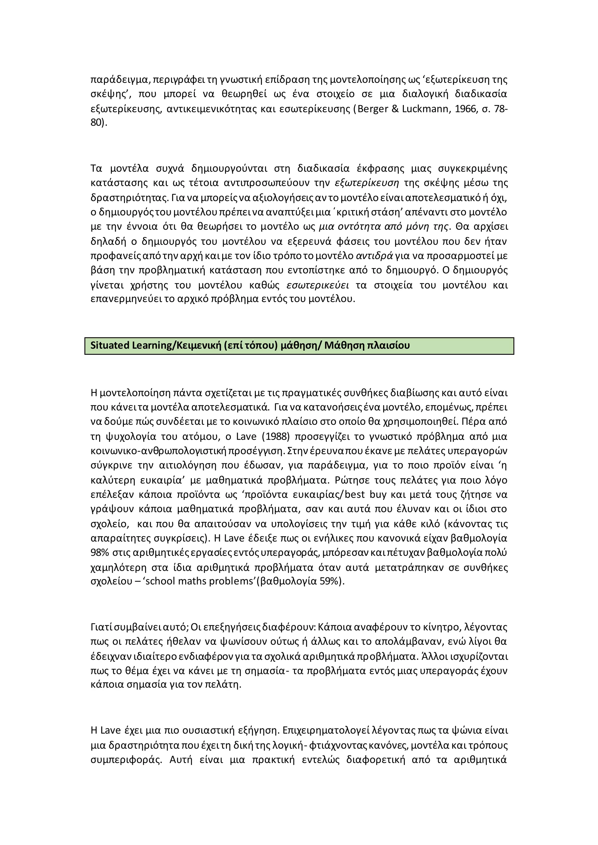 παράδειγμα,περιγράφει τη γνωστική επίδραση της μοντελοποίησης ως ‘εξωτερίκευση της
σκέψης’, που μπορεί να θεωρηθεί ως ένα στοιχείο σε μια διαλογική διαδικασία
εξωτερίκευσης, αντικειμενικότητας και εσωτερίκευσης (Berger & Luckmann, 1966, σ. 78-
80).
Τα μοντέλα συχνά δημιουργούνται στη διαδικασία έκφρασης μιας συγκεκριμένης
κατάστασης και ως τέτοια αντιπροσωπεύουν την εξωτερίκευση της σκέψης μέσω της
δραστηριότητας. Για να μπορείςνα αξιολογήσειςαν τομοντέλοείναιαποτελεσματικόή όχι,
ο δημιουργόςτουμοντέλουπρέπεινα αναπτύξειμια ΄κριτικήστάση’απέναντι στο μοντέλο
με την έννοια ότι θα θεωρήσει το μοντέλο ως μια οντότητα από μόνη της. Θα αρχίσει
δηλαδή ο δημιουργός του μοντέλου να εξερευνά φάσεις του μοντέλου που δεν ήταν
προφανείςαπότηναρχήκαιμε τον ίδιο τρόποτομοντέλο αντιδρά για να προσαρμοστεί με
βάση την προβληματική κατάσταση που εντοπίστηκε από το δημιουργό. Ο δημιουργός
γίνεται χρήστης του μοντέλου καθώς εσωτερικεύει τα στοιχεία του μοντέλου και
επανερμηνεύει το αρχικό πρόβλημα εντός του μοντέλου.
Situated Learning/Κειμενική (επί τόπου) μάθηση/ Μάθηση πλαισίου
Η μοντελοποίηση πάντα σχετίζεται με τις πραγματικές συνθήκες διαβίωσης και αυτό είναι
που κάνειτα μοντέλα αποτελεσματικά. Για να κατανοήσειςένα μοντέλο,επομένως,πρέπει
να δούμε πώς συνδέεται με το κοινωνικό πλαίσιο στο οποίο θα χρησιμοποιηθεί. Πέρα από
τη ψυχολογία του ατόμου, ο Lave (1988) προσεγγίζει το γνωστικό πρόβλημα από μια
κοινωνικο-ανθρωπολογιστικήπροσέγγιση.Στην έρευναπουέκανεμε πελάτες υπεραγορών
σύγκρινε την αιτιολόγηση που έδωσαν, για παράδειγμα, για το ποιο προϊόν είναι ‘η
καλύτερη ευκαιρία’ με μαθηματικά προβλήματα. Ρώτησε τους πελάτες για ποιο λόγο
επέλεξαν κάποια προϊόντα ως ‘προϊόντα ευκαιρίας/best buy και μετά τους ζήτησε να
γράψουν κάποια μαθηματικά προβλήματα, σαν και αυτά που έλυναν και οι ίδιοι στο
σχολείο, και που θα απαιτούσαν να υπολογίσεις την τιμή για κάθε κιλό (κάνοντας τις
απαραίτητες συγκρίσεις). Η Lave έδειξε πως οι ενήλικες που κανονικά είχαν βαθμολογία
98% στις αριθμητικέςεργασίεςεντόςυπεραγοράς,μπόρεσαν καιπέτυχαν βαθμολογία πολύ
χαμηλότερη στα ίδια αριθμητικά προβλήματα όταν αυτά μετατράπηκαν σε συνθήκες
σχολείου – ‘school maths problems’(βαθμολογία 59%).
Γιατίσυμβαίνειαυτό;Οι επεξηγήσειςδιαφέρουν:Κάποια αναφέρουν το κίνητρο, λέγοντας
πως οι πελάτες ήθελαν να ψωνίσουν ούτως ή άλλως και το απολάμβαναν, ενώ λίγοι θα
έδειχνανιδιαίτεροενδιαφέρον για τα σχολικά αριθμητικά προβλήματα. Άλλοι ισχυρίζονται
πως το θέμα έχει να κάνει με τη σημασία- τα προβλήματα εντός μιας υπεραγοράς έχουν
κάποια σημασία για τον πελάτη.
Η Lave έχει μια πιο ουσιαστική εξήγηση. Επιχειρηματολογεί λέγοντας πως τα ψώνια είναι
μια δραστηριότητα πουέχειτη δικήτης λογική- φτιάχνονταςκανόνες,μοντέλα και τρόπους
συμπεριφοράς. Αυτή είναι μια πρακτική εντελώς διαφορετική από τα αριθμητικά
 