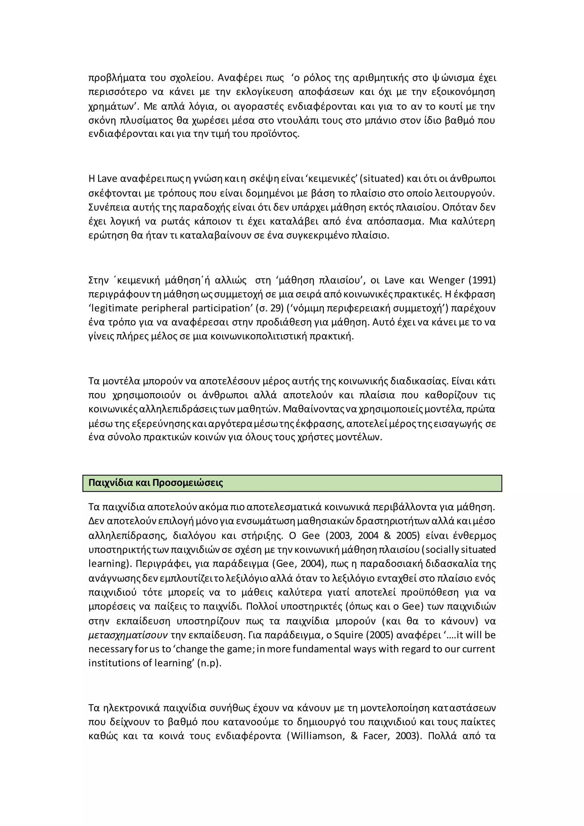 προβλήματα του σχολείου. Αναφέρει πως ‘ο ρόλος της αριθμητικής στο ψώνισμα έχει
περισσότερο να κάνει με την εκλογίκευση αποφάσεων και όχι με την εξοικονόμηση
χρημάτων’. Με απλά λόγια, οι αγοραστές ενδιαφέρονται και για το αν το κουτί με την
σκόνη πλυσίματος θα χωρέσει μέσα στο ντουλάπι τους στο μπάνιο στον ίδιο βαθμό που
ενδιαφέρονται και για την τιμή του προϊόντος.
Η Lave αναφέρειπωςη γνώσηκαιη σκέψηείναι‘κειμενικές’(situated) και ότι οι άνθρωποι
σκέφτονται με τρόπους που είναι δομημένοι με βάση το πλαίσιο στο οποίο λειτουργούν.
Συνέπεια αυτής της παραδοχής είναι ότι δεν υπάρχει μάθηση εκτός πλαισίου. Οπόταν δεν
έχει λογική να ρωτάς κάποιον τι έχει καταλάβει από ένα απόσπασμα. Μια καλύτερη
ερώτηση θα ήταν τι καταλαβαίνουν σε ένα συγκεκριμένο πλαίσιο.
Στην ΄κειμενική μάθηση΄ή αλλιώς στη ‘μάθηση πλαισίου’, οι Lave και Wenger (1991)
περιγράφουν τημάθησηωςσυμμετοχή σε μια σειρά απόκοινωνικέςπρακτικές. Η έκφραση
‘legitimate peripheral participation’ (σ. 29) (‘νόμιμη περιφερειακή συμμετοχή’) παρέχουν
ένα τρόπο για να αναφέρεσαι στην προδιάθεση για μάθηση. Αυτό έχει να κάνει με το να
γίνεις πλήρες μέλος σε μια κοινωνικοπολιτιστική πρακτική.
Τα μοντέλα μπορούν να αποτελέσουν μέρος αυτής της κοινωνικής διαδικασίας. Είναι κάτι
που χρησιμοποιούν οι άνθρωποι αλλά αποτελούν και πλαίσια που καθορίζουν τις
κοινωνικέςαλληλεπιδράσειςτωνμαθητών.Μαθαίνονταςνα χρησιμοποιείςμοντέλα,πρώτα
μέσω της εξερεύνησηςκαιαργότεραμέσωτηςέκφρασης,αποτελείμέροςτηςεισαγωγής σε
ένα σύνολο πρακτικών κοινών για όλους τους χρήστες μοντέλων.
Παιχνίδια και Προσομειώσεις
Τα παιχνίδια αποτελούνακόμα πιοαποτελεσματικά κοινωνικά περιβάλλοντα για μάθηση.
Δεν αποτελούνεπιλογήμόνογια ενσωμάτωσημαθησιακών δραστηριοτήτων αλλά καιμέσο
αλληλεπίδρασης, διαλόγου και στήριξης. Ο Gee (2003, 2004 & 2005) είναι ένθερμος
υποστηρικτήςτων παιχνιδιώνσε σχέση με την κοινωνικήμάθησηπλαισίου(socially situated
learning). Περιγράφει, για παράδειγμα (Gee, 2004), πως η παραδοσιακή διδασκαλία της
ανάγνωσηςδενεμπλουτίζειτολεξιλόγιοαλλά όταν το λεξιλόγιο ενταχθεί στο πλαίσιο ενός
παιχνιδιού τότε μπορείς να το μάθεις καλύτερα γιατί αποτελεί προϋπόθεση για να
μπορέσεις να παίξεις το παιχνίδι. Πολλοί υποστηρικτές (όπως και ο Gee) των παιχνιδιών
στην εκπαίδευση υποστηρίζουν πως τα παιχνίδια μπορούν (και θα το κάνουν) να
μετασχηματίσουν την εκπαίδευση. Για παράδειγμα, ο Squire (2005) αναφέρει ‘….it will be
necessaryforus to‘change the game;inmore fundamental ways with regard to our current
institutions of learning’ (n.p).
Τα ηλεκτρονικά παιχνίδια συνήθως έχουν να κάνουν με τη μοντελοποίηση καταστάσεων
που δείχνουν το βαθμό που κατανοούμε το δημιουργό του παιχνιδιού και τους παίκτες
καθώς και τα κοινά τους ενδιαφέροντα (Williamson, & Facer, 2003). Πολλά από τα
 