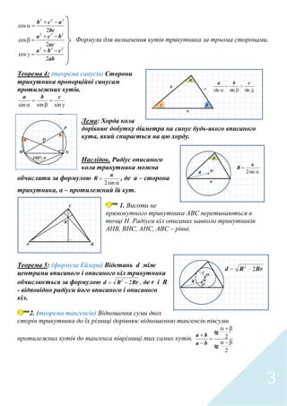 3
ab
cba
ac
bca
bc
acb
2
cos
2
cos
2
cos
222
222
222






Формули для визначення кутів трикутника за трьома сторонами.
Теорема 4: (теорема синусів) Сторони
трикутника пропорційні синусам
протилежних кутів.




 sinsinsin
cba
Лема: Хорда кола
дорівнює добутку діаметра на синус будь-якого вписаного
кута, який спирається на цю хорду.
Наслідок. Радіус описаного
кола трикутника можна
обчислити за формулою


sin2
a
R , де а – сторона
трикутника, α – протилежний їй кут.
1. Висоти не
прямокутного трикутника АВС перетинаються в
точці Н. Радіуси кіл описаних навколо трикутників
АНВ, ВНС, АНС, АВС – рівні.
Теорема 5: (формула Ейлера) Відстань d між
центрами вписаного і описаного кіл трикутника
обчислюється за формулою RrRd 22
 , де r і R
- відповідно радіуси його вписаного і описаного
кіл.
2. (теорема тангенсів) Відношення суми двох
сторін трикутника до їх різниці дорівнює відношенню тангенсів півсуми
протилежних кутів до тангенса піврізниці тих самих кутів.
2
2





tg
tg
ba
ba
 