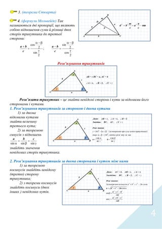 4
3. (теорема Стюарта)
4. (формули Мольвейде) Так
називаються дві пропорції, що являють
собою відношення суми й різниці двох
сторін трикутника до третьої
сторони:
2
cos
2
sin
;
2
sin
2
cos








c
ba
c
ba
Розв’язування трикутників
Розв’язати трикутник – це знайти невідомі сторони і кути за відомими його
сторонами і кутами.
1. Розв’язування трикутників за стороною і двома кутами
1) за двома
відомими кутами
знайти величину
третього кута;
2) за теоремою
синусів з відношень




 sinsinsin
cba
знайдіть значення
невідомих сторін трикутника.
2. Розв’язування трикутників за двома сторонами і кутом між ними
1) за теоремою
косинусів знайдіть невідому
(третю) сторону
трикутника;
2) з теореми косинусів
знайдіть косинуси (двох
інших ) невідомих кутів.
 