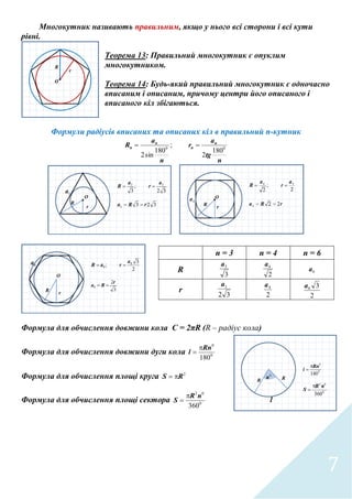 7
Многокутник називають правильним, якщо у нього всі сторони і всі кути
рівні.
Теорема 13: Правильний многокутник є опуклим
многокутником.
Теорема 14: Будь-який правильний многокутник є одночасно
вписаним і описаним, причому центри його описаного і
вписаного кіл збігаються.
Формули радіусів вписаних та описаних кіл в правильний п-кутник
n
tg
a
r
n
a
R n
n
n
n 00
180
2
;
180
sin2

Формула для обчислення довжини кола C = 2πR (R – радіус кола)
Формула для обчислення довжини дуги кола 0
0
180
Rn
l


Формула для обчислення площі круга 2
RS 
Формула для обчислення площі сектора 0
02
360
nR
S


n = 3 n = 4 n = 6
R
3
3a
2
4a
6a
r
32
3a
2
4a
2
36a
 