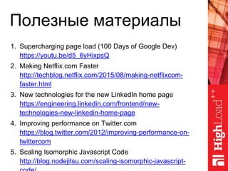 Полезные материалы
1. Supercharging page load (100 Days of Google Dev)
https://youtu.be/d5_6yHixpsQ
2. Making Netflix.com Faster
http://techblog.netflix.com/2015/08/making-netflixcom-
faster.html
3. New technologies for the new LinkedIn home page
https://engineering.linkedin.com/frontend/new-
technologies-new-linkedin-home-page
4. Improving performance on Twitter.com
https://blog.twitter.com/2012/improving-performance-on-
twittercom
5. Scaling Isomorphic Javascript Code
http://blog.nodejitsu.com/scaling-isomorphic-javascript-
 