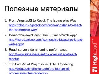 Полезные материалы
6. From AngularJS to React: The Isomorphic Way
https://blog.risingstack.com/from-angularjs-to-react-
the-isomorphic-way/
7. Isomorphic JavaScript: The Future of Web Apps
http://nerds.airbnb.com/isomorphic-javascript-future-
web-apps/
8. React server side rendering performance
http://www.slideshare.net/nickdreckshage/react-
meetup
9. The Lost Art of Progressive HTML Rendering
http://blog.codinghorror.com/the-lost-art-of-
 