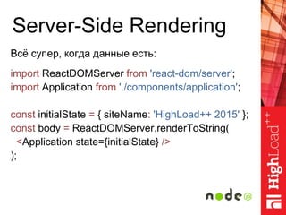 Server-Side Rendering
Всё супер, когда данные есть:
import ReactDOMServer from 'react-dom/server';
import Application from './components/application';
const initialState = { siteName: 'HighLoad++ 2015' };
const body = ReactDOMServer.renderToString(
<Application state={initialState} />
);
 