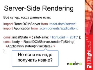 Server-Side Rendering
Всё супер, когда данные есть:
import ReactDOMServer from 'react-dom/server';
import Application from './components/application';
const initialState = { siteName: 'HighLoad++ 2015' };
const body = ReactDOMServer.renderToString(
<Application state={initialState} />
);
Но если их надо
получать извне?
 