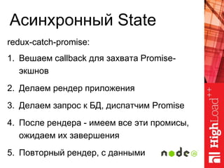 Асинхронный State
redux-catch-promise:
1. Вешаем callback для захвата Promise-
экшнов
2. Делаем рендер приложения
3. Делаем запрос к БД, диспатчим Promise
4. После рендера - имеем все эти промисы,
ожидаем их завершения
5. Повторный рендер, с данными
 