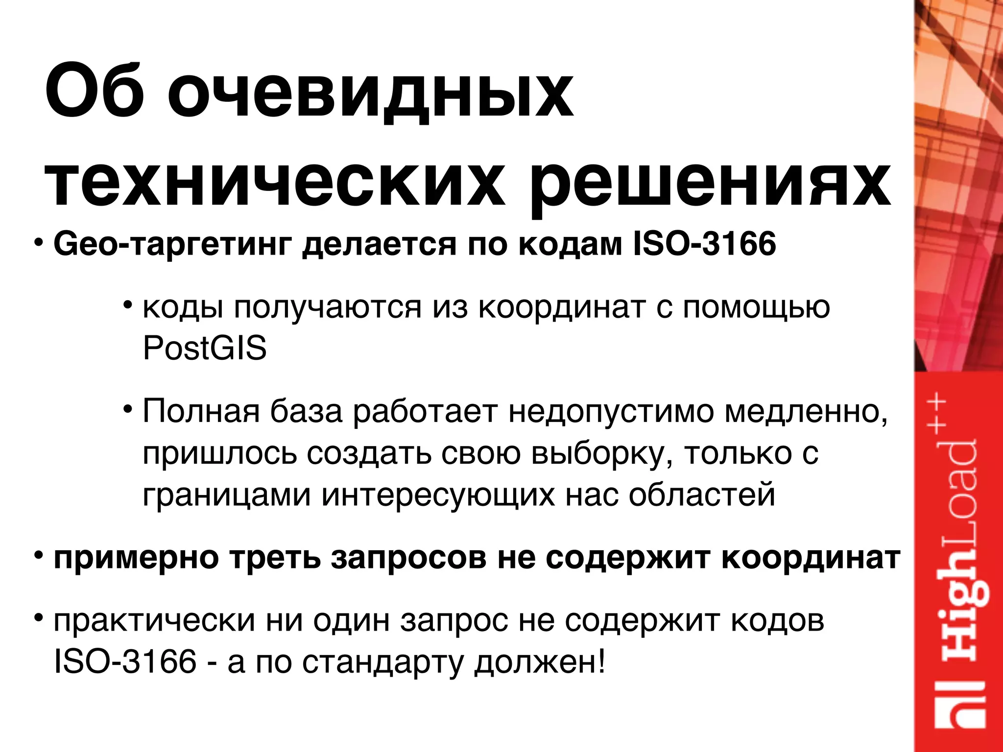 Об очевидных 
технических решениях
• Geo-таргетинг делается по кодам ISO-3166
• коды получаются из координат с помощью
PostGIS
• Полная база работает недопустимо медленно,
пришлось создать свою выборку, только с
границами интересующих нас областей
• примерно треть запросов не содержит координат
• практически ни один запрос не содержит кодов
ISO-3166 - а по стандарту должен!
 