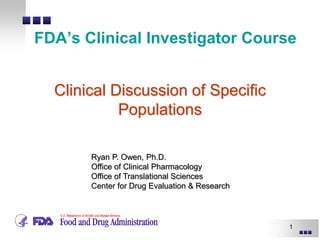 1
FDA’s Clinical Investigator Course
Ryan P. Owen, Ph.D.
Office of Clinical Pharmacology
Office of Translational Sciences
Center for Drug Evaluation & Research
Clinical Discussion of Specific
Populations
 