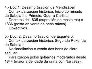 4.- Doc.1. Desamortización de Mendizábal.
Contextualización histórica. Inicio do reinado
de Sabela II e Primeira Guerra Carlista.
Decretos de 1835 (supresión de mosteiros) e
1836 (posta en venta de bens raíces).
Obxectivos.
5.- Doc. 2. Desamortización de Espartero.
Contextualización histórica. Segunda Rexencia
de Sabela II.
Nacionaliación e venda dos bens do clero
secular.
Paralización polos gobernos moderados desde
1844 (maioría de idade da raíña con Narváez).