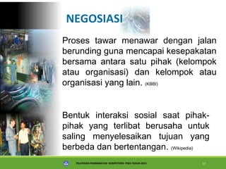 PELATIHAN PENINGKATAN KOMPETENSI PSKS TAHUN 2015 12
NEGOSIASI
Proses tawar menawar dengan jalan
berunding guna mencapai kesepakatan
bersama antara satu pihak (kelompok
atau organisasi) dan kelompok atau
organisasi yang lain. (KBBI)
Bentuk interaksi sosial saat pihak-
pihak yang terlibat berusaha untuk
saling menyelesaikan tujuan yang
berbeda dan bertentangan. (Wikipedia)
 