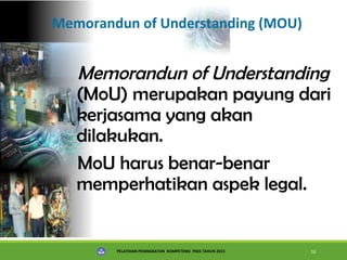PELATIHAN PENINGKATAN KOMPETENSI PSKS TAHUN 2015 16
Memorandun of Understanding (MOU)
Memorandun of Understanding
(MoU) merupakan payung dari
kerjasama yang akan
dilakukan.
MoU harus benar-benar
memperhatikan aspek legal.
 