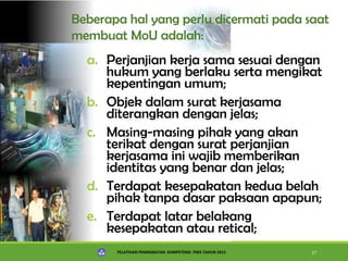 PELATIHAN PENINGKATAN KOMPETENSI PSKS TAHUN 2015 17
Beberapa hal yang perlu dicermati pada saat
membuat MoU adalah:
a. Perjanjian kerja sama sesuai dengan
hukum yang berlaku serta mengikat
kepentingan umum;
b. Objek dalam surat kerjasama
diterangkan dengan jelas;
c. Masing-masing pihak yang akan
terikat dengan surat perjanjian
kerjasama ini wajib memberikan
identitas yang benar dan jelas;
d. Terdapat kesepakatan kedua belah
pihak tanpa dasar paksaan apapun;
e. Terdapat latar belakang
kesepakatan atau retical;
 