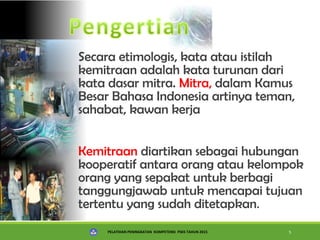 PELATIHAN PENINGKATAN KOMPETENSI PSKS TAHUN 2015 5
Secara etimologis, kata atau istilah
kemitraan adalah kata turunan dari
kata dasar mitra. Mitra, dalam Kamus
Besar Bahasa Indonesia artinya teman,
sahabat, kawan kerja
Kemitraan diartikan sebagai hubungan
kooperatif antara orang atau kelompok
orang yang sepakat untuk berbagi
tanggungjawab untuk mencapai tujuan
tertentu yang sudah ditetapkan.
 