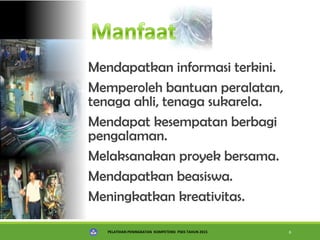 PELATIHAN PENINGKATAN KOMPETENSI PSKS TAHUN 2015 6
Mendapatkan informasi terkini.
Memperoleh bantuan peralatan,
tenaga ahli, tenaga sukarela.
Mendapat kesempatan berbagi
pengalaman.
Melaksanakan proyek bersama.
Mendapatkan beasiswa.
Meningkatkan kreativitas.
 