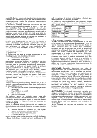 século XX. Como o crescimento populacional entre os negros
é maior que a média (populações que precários indicadores
sociais) há grandes cidades que apresentam metade de sua
população de origem negra.
O racismo da sociedade americana era traduzido em uma
legislação discriminatória até meados do século XX. Isso era
uma contradição haja vista a sociedade ter um viés
democrático. Na segunda metade do século XX a pressão do
movimento negro americano fez não apenas ser eliminada a
legislação racista como também foi criada uma série de
medidas legais de inserção das populações historicamente
prejudicadas: são as políticas afirmativas que passaram a
sustentar a chamada discriminação positiva.
A maior parte da população dos EUA vive em cidades. A
intensa urbanização criou grandes aglomerações urbanas
integradas chamadas megalópoles, formadas pela fusa da
área urbanizada de duas ou mais metrópoles. São
megalópoles nos EUA: BOSWASH, CHIPITTS e SAN-SAN.
5. Atividades econômicas
a) Agropecuária
A agropecuária dos EUA é de alta produtividade e com
elevada produção total. Isso é decorrência de
• Significativa área de cultivo
• Investimentos tecnológicos
Aproveitando a extensão territorial, há regiões no país que
possibilitam diferentes cultivos ou produções. Segundo
vantagens para as atividades agropecuárias diferenciadas,
cada região se dedica a um grupo limitado de produtos
agropecuários formando os cinturões agrícolas (belts).
São cinturões nos EUA: trigos, milho, algodão, culturas
tropicais, pecuária extensiva bovina, culturas irrigadas.
Apesar da elevada produção e produtividade, a agropecuária
americana precisa de subsídios do governo para poder
concorrer com esse setor de países pobres como o Brasil,
Argentina, México e Índia.
b) Indústria
A região original de desenvolvimento industrial dos EUA é a
nordeste e sul dos Grandes Lagos. Essa área, desde o início
do século XIX, concentra:
• Recursos naturais de ferro (Grandes Lagos) e carvão
(Apalaches)
• Disponibilidade de capital
• Mão-de-obra
• Mercado consumidor
Os melhores fatores de produção nessa área não
possibilitaram apenas o desenvolvimento inicial da indústria.
Concentrou a produção nessa região ao longo da primeira
metade do século XX. Assim, era área era chamada de
Manufacturing Belt.
Depois da Segunda Grande Guerra houve um processo de
descentralização da produção industrial americana causado
por:
• Melhores fatores de produção fora das regiões
tradicionais de concentração de indústrias
• Crescimento do comércio com o Japão
• Geopolítica de Guerra Fria
Assim, surgiram novas regiões industriais no Golfo do México
e Costa Oeste. Essas novas áreas foram apelidadas de Sul
Belt em oposição às antigas concentrações industriais que
foram apelidadas de Snow Belt, Rust Belt.
Há diferenças nas características das indústrias nessas
regiões, resultado das diferentes épocas de industrialização.
Veja o quadro abaixo:
Região Snow Belt Sun Belt
Industrialização Séc. XIX Dec. 1950
Tipos de indústrias Tradicionais Tecnologia
Valor agregado Baixo Alto
Valor da força de
trabalho
Baixo Alto
Desemprego Alto Baixo
6. Crise americana – conceitos importantes
TÍTULO. Documento que certifica a propriedade de um bem
ou de um valor. O termo se aplica genericamente a todos os
valores mobiliários. Distinguem-se dois tipos de títulos: os
títulos comerciais (letra de câmbio, nota promissória,
duplicata), que se caracterizam pelo prazo de vencimento
relativamente curto e pelo direito que têm seus portadores de
receber em moeda corrente as importâncias por eles
representadas; e os títulos de renda (ações, debêntures,
títulos de dívida pública), de vencimento a prazo longo e cujos
portadores têm direito a receber rendimentos por eles
produzidos. Quando contêm o nome e o domicílio do
proprietário, chamam-se títulos nominativos; quando o
proprietário não é designado, chamam-se títulos ao portador e
podem ser livremente negociados, independentemente de
qualquer ato escrito ou endosso.
DERIVATIVOS. Operações financeiras cujo valor de
negociação deriva (daí o nome derivativos) de outros ativos,
denominados ativos-objeto, com a finalidade de assumir,
limitar ou transferir riscos. Abrangem um amplo leque de
operações: a termo, futuros, opções e swaps, tanto de
commodities quanto de ativos financeiros, como taxas de
juros, cotações futuras de índices etc. A utilização ampliada
dos derivativos no mundo todo tem gerado uma preocupação
crescente por parte dos bancos centrais, autoridades
monetárias e de supervisão bancária e técnicos, dada a
dificuldade de avaliação de sua dimensão e suas
conseqüências em termos de riscos, já que as atividades
financeiras se tornam cada vez mais globalizadas.
ALAVANCAGEM. Termo usado no mercado financeiro para
designar a obtenção de recursos para realizar determinadas
operações. Num sentido mais preciso, significa a relação entre
endividamento de longo prazo e o capital empregado por uma
empresa. Assim, o quociente Endividamento de Longo
Prazo/Capital Total Empregado reflete o grau de alavancagem
aplicado. Quanto maior for o quociente, maior será o grau de
alavancagem.
Termos retirados do Dicionário de Economia, de Paulo
Sandroni
 