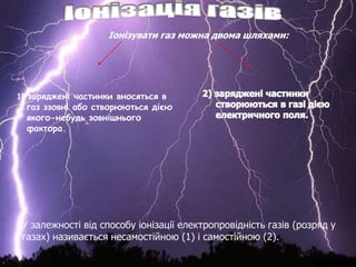 1) заряджені частинки вносяться в
газ ззовні або створюються дією
якого-небудь зовнішнього
фактора.
У залежності від способу іонізації електропровідність газів (розряд у
газах) називається несамостійною (1) і самостійною (2).
 