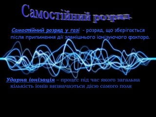 Самост ійний розряд у газі - розряд, що зберігається
після припинення дії зовнішнього іонізуючого фактора.
Ударна іонізація – процес під час якого загальна
кількість іонів визначаэться дією самого поля
 