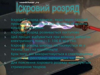 1. Іскровий розряд виникає, якщо через газовий
проміжок за короткий час протікає обмежена
кількість електрики.
2. Іскровий розряд розвивається поступово
3. Цей процес відбувається при великих напругах
електричного поля (≈3·106 В/м) у газі
4. Іскровий розряд широко застосовується як у
техніці так і на виробництві
5. Крім того, він використовується в спектральному
аналізі для реєстрації заряджених частинок.
6. Для пояснення іскрового розряду користуються
стримерною теорією
 