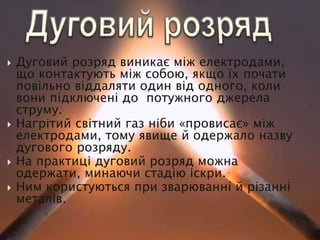  Дуговий розряд виникає між електродами,
що контактують між собою, якщо їх почати
повільно віддаляти один від одного, коли
вони підключені до потужного джерела
струму.
 Нагрітий світний газ ніби «провисає» між
електродами, тому явище й одержало назву
дугового розряду.
 На практиці дуговий розряд можна
одержати, минаючи стадію іскри.
 Ним користуються при зварюванні й різанні
металів.
 
