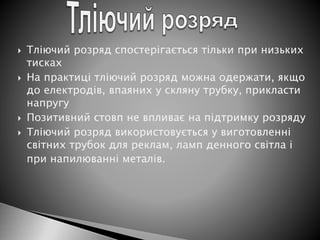  Тліючий розряд спостерігається тільки при низьких
тисках
 На практиці тліючий розряд можна одержати, якщо
до електродів, впаяних у скляну трубку, прикласти
напругу
 Позитивний стовп не впливає на підтримку розряду
 Тліючий розряд використовується у виготовленні
світних трубок для реклам, ламп денного світла і
при напилюванні металів.
 
